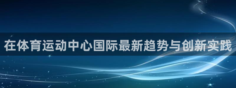 上海意昂f凯捷汽车电子有限公司：在体育运动中心国际最新趋势与创新实践