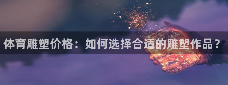意昂f凯捷体育凯捷平台注册：体育雕塑价格：如何选择合适的雕塑作品？